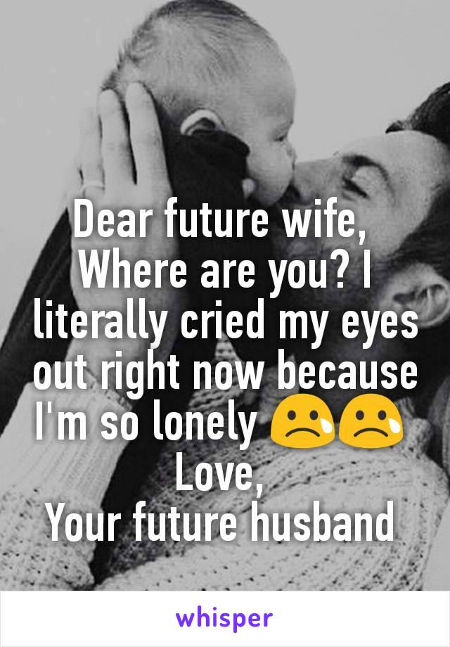 Dear future wife, 
Where are you? I literally cried my eyes out right now because I'm so lonely 😢😢 
Love, 
Your future husband 