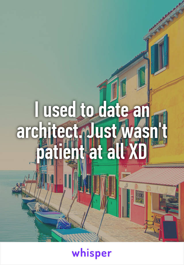 I used to date an architect. Just wasn't patient at all XD