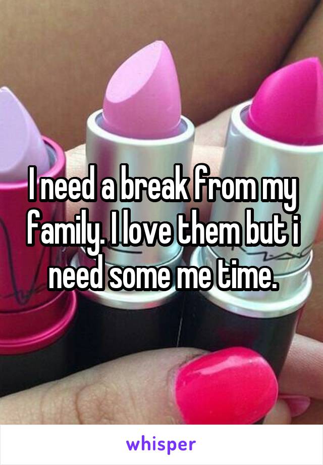 I need a break from my family. I love them but i need some me time.