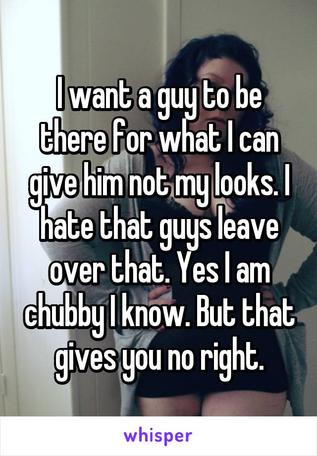 I want a guy to be there for what I can give him not my looks. I hate that guys leave over that. Yes I am chubby I know. But that gives you no right.