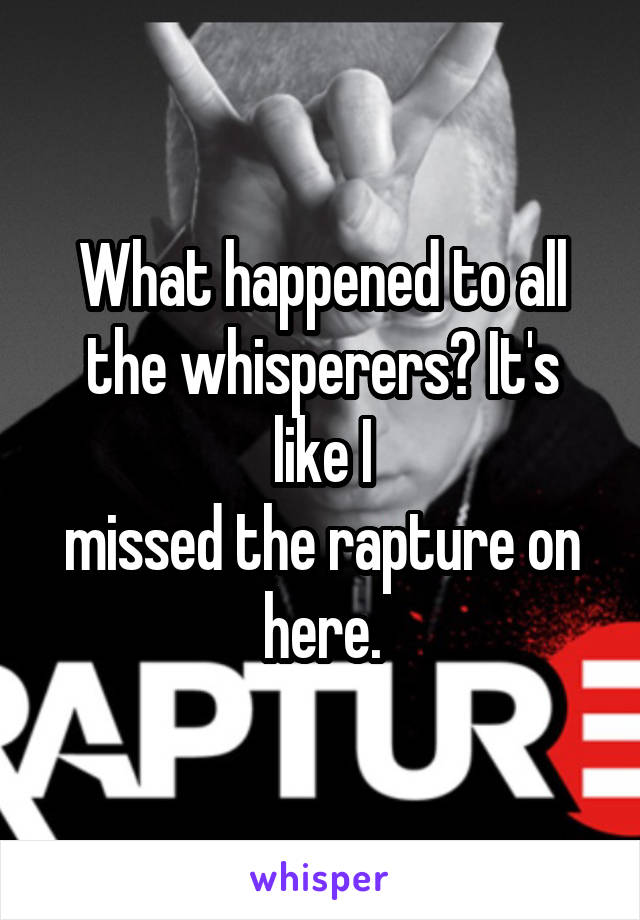 What happened to all the whisperers? It's like I
missed the rapture on here.