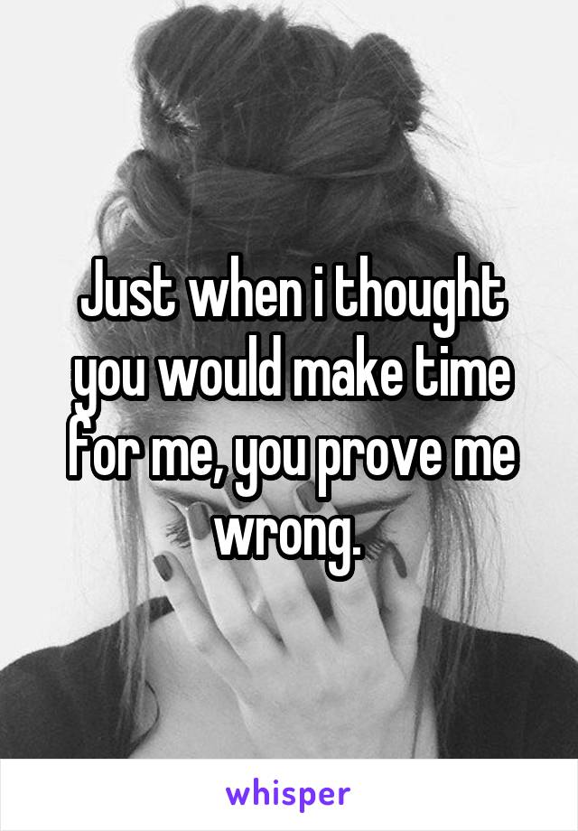 Just when i thought you would make time for me, you prove me wrong. 