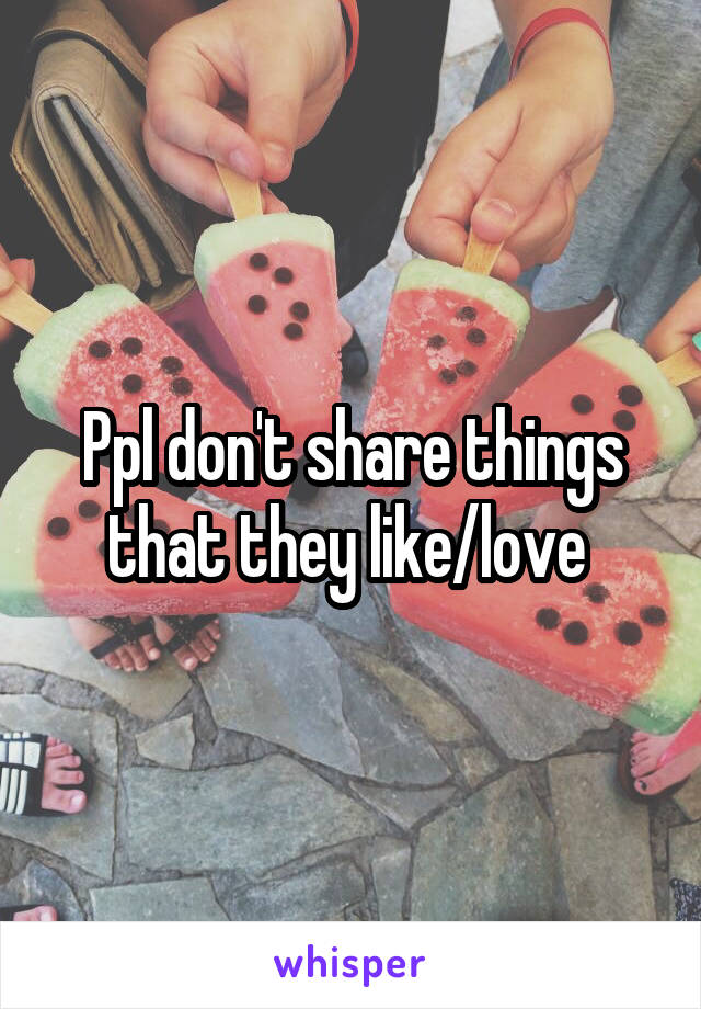 Ppl don't share things that they like/love 