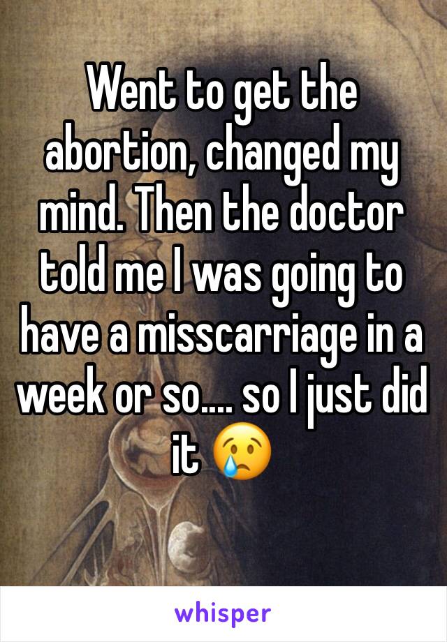 Went to get the abortion, changed my mind. Then the doctor told me I was going to have a misscarriage in a week or so.... so I just did it 😢