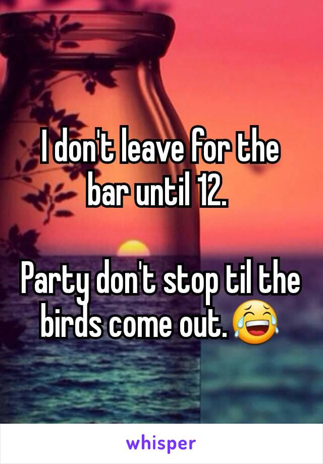 I don't leave for the bar until 12. 

Party don't stop til the birds come out.😂