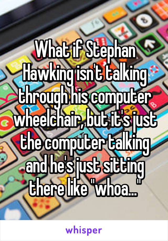 What if Stephan Hawking isn't talking through his computer wheelchair, but it's just the computer talking and he's just sitting there like "whoa..."