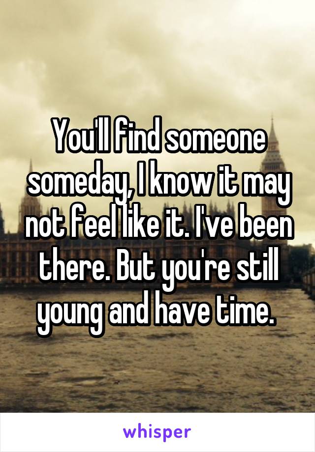 You'll find someone someday, I know it may not feel like it. I've been there. But you're still young and have time. 