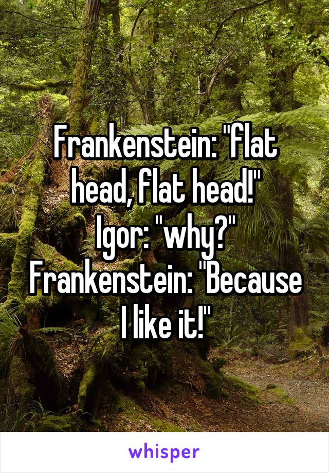 Frankenstein: "flat head, flat head!"
Igor: "why?"
Frankenstein: "Because I like it!"