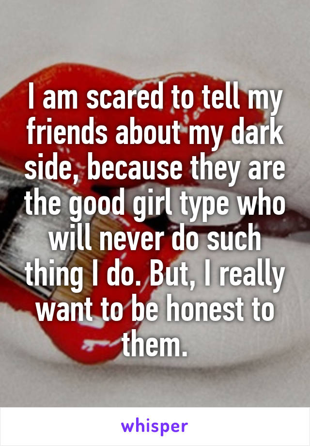 I am scared to tell my friends about my dark side, because they are the good girl type who will never do such thing I do. But, I really want to be honest to them.