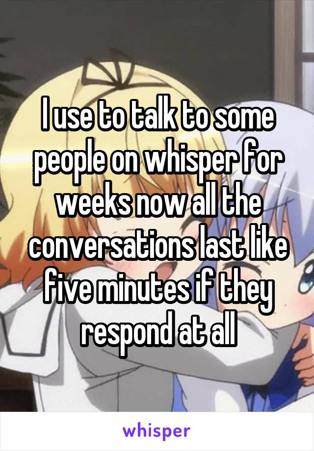 I use to talk to some people on whisper for weeks now all the conversations last like five minutes if they respond at all