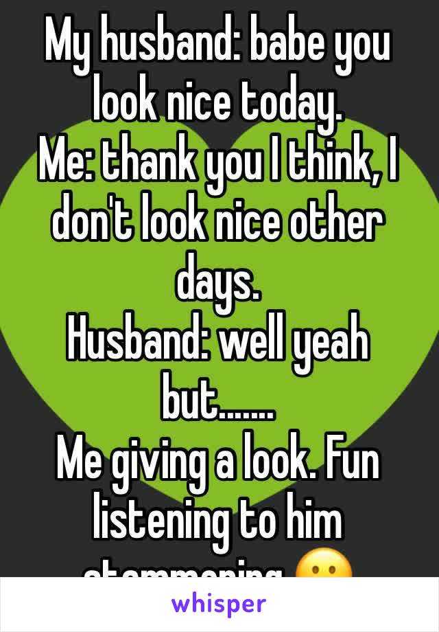 My husband: babe you look nice today.
Me: thank you I think, I don't look nice other days. 
Husband: well yeah but.......
Me giving a look. Fun listening to him stammering.😀