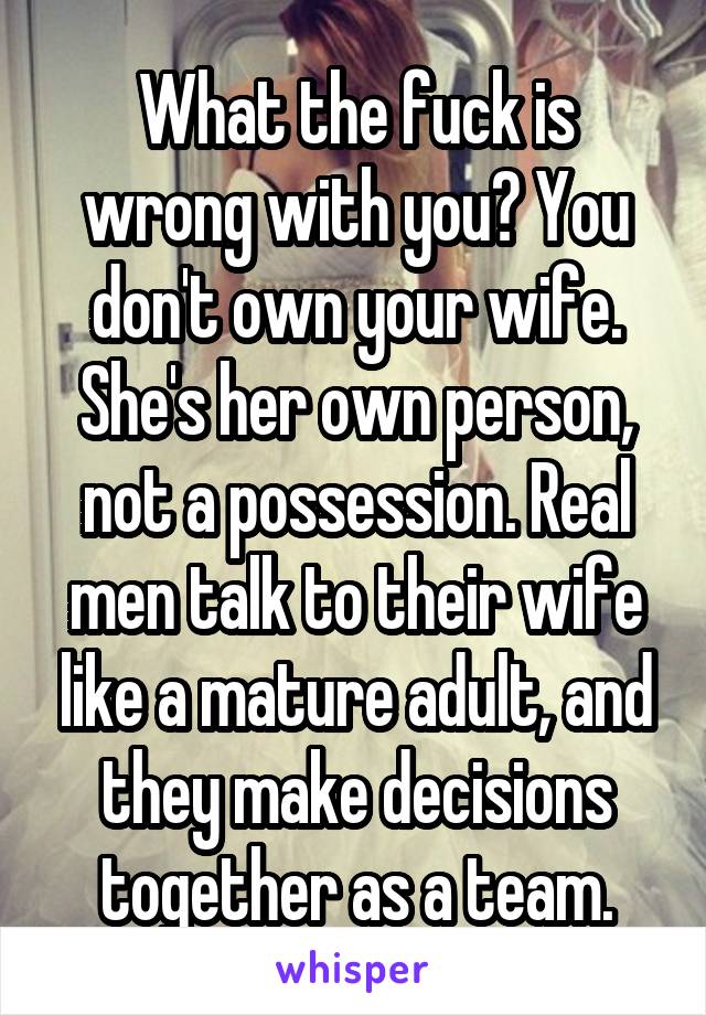 What the fuck is wrong with you? You don't own your wife. She's her own person, not a possession. Real men talk to their wife like a mature adult, and they make decisions together as a team.