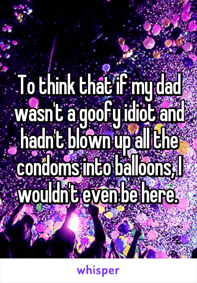 To think that if my dad wasn't a goofy idiot and hadn't blown up all the condoms into balloons, I wouldn't even be here. 