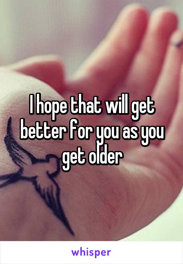 I hope that will get better for you as you get older