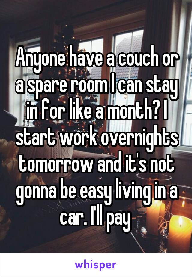 Anyone have a couch or a spare room I can stay in for like a month? I start work overnights tomorrow and it's not gonna be easy living in a car. I'll pay 