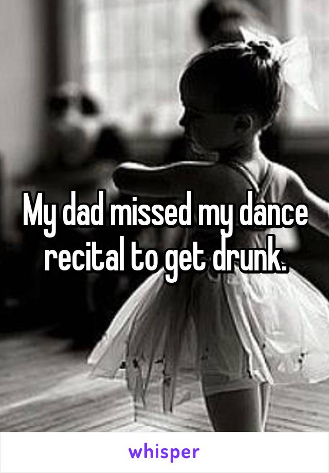 My dad missed my dance recital to get drunk.