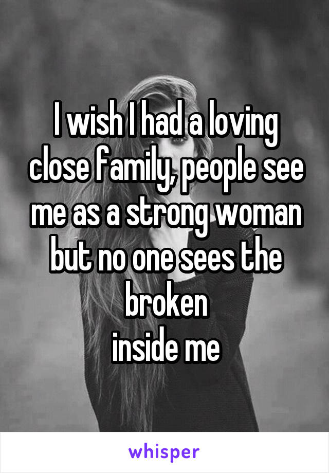 I wish I had a loving close family, people see me as a strong woman but no one sees the broken
 inside me 