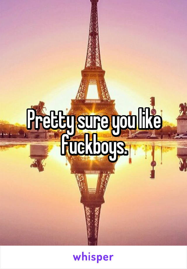 Pretty sure you like fuckboys.