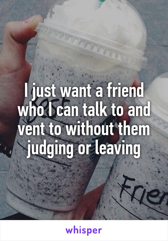 I just want a friend who I can talk to and vent to without them judging or leaving