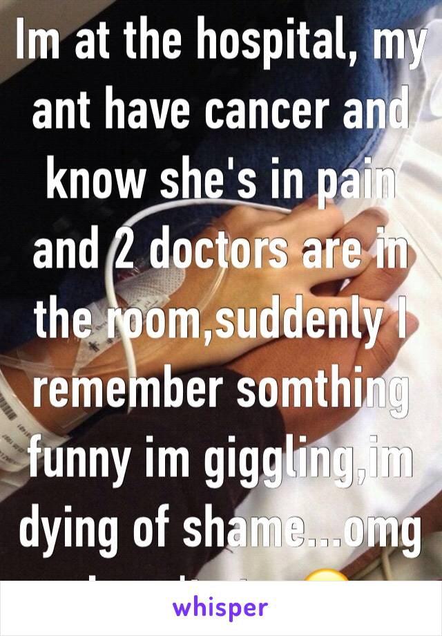 Im at the hospital, my ant have cancer and know she's in pain and 2 doctors are in the room,suddenly I remember somthing funny im giggling,im dying of shame...omg i can't stop😂