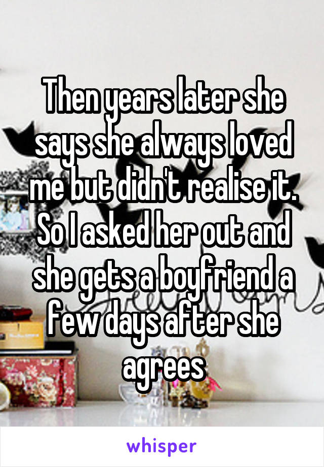 Then years later she says she always loved me but didn't realise it. So I asked her out and she gets a boyfriend a few days after she agrees