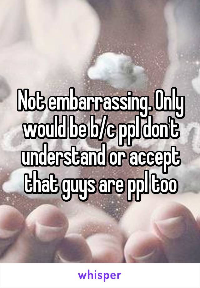 Not embarrassing. Only would be b/c ppl don't understand or accept that guys are ppl too