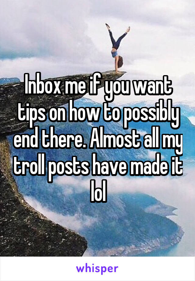 Inbox me if you want tips on how to possibly end there. Almost all my troll posts have made it lol