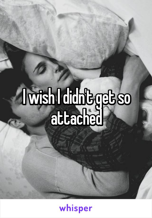 I wish I didn't get so attached