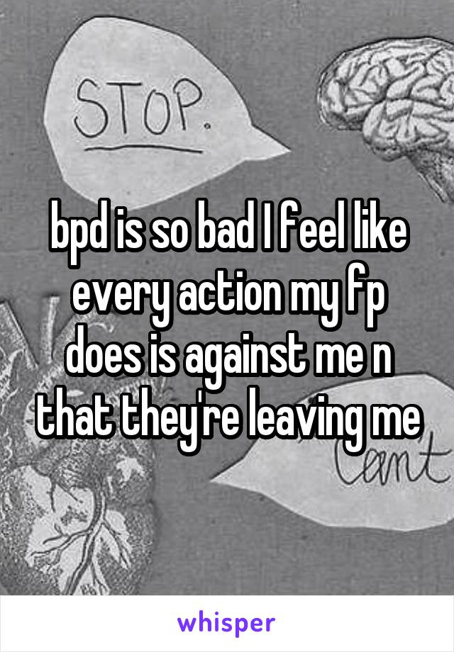 bpd is so bad I feel like every action my fp does is against me n that they're leaving me