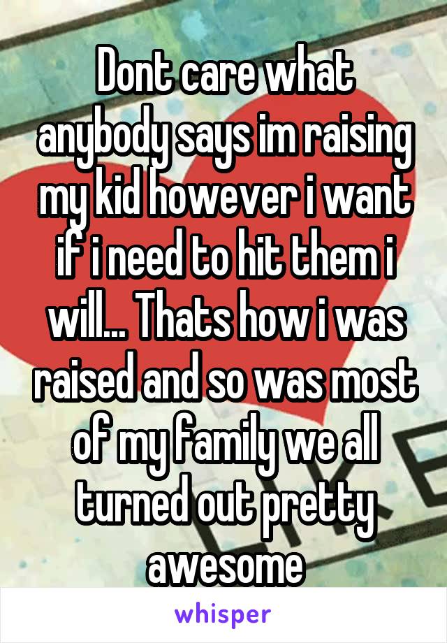 Dont care what anybody says im raising my kid however i want if i need to hit them i will... Thats how i was raised and so was most of my family we all turned out pretty awesome