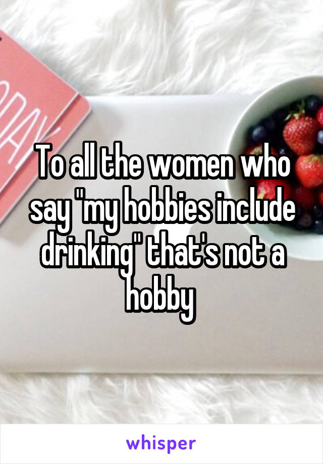 To all the women who say "my hobbies include drinking" that's not a hobby 