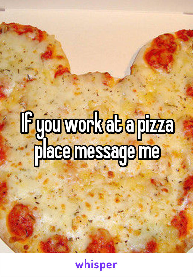 If you work at a pizza place message me