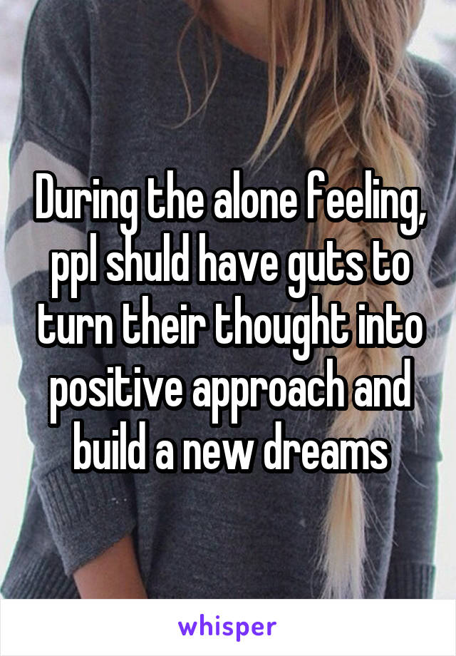 During the alone feeling, ppl shuld have guts to turn their thought into positive approach and build a new dreams