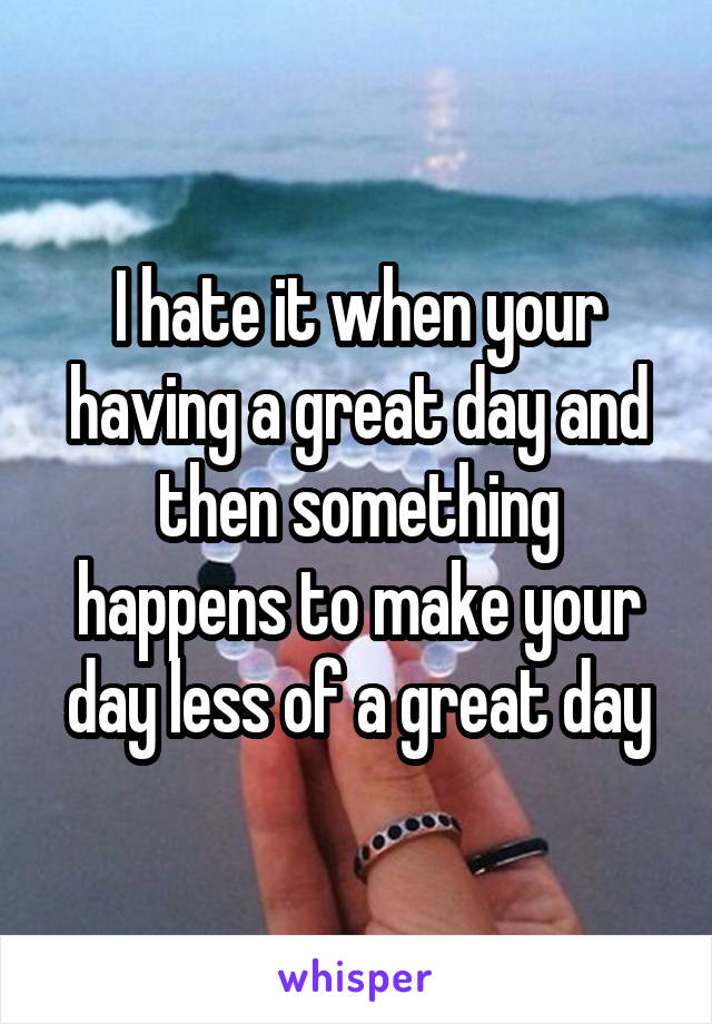 I hate it when your having a great day and then something happens to make your day less of a great day