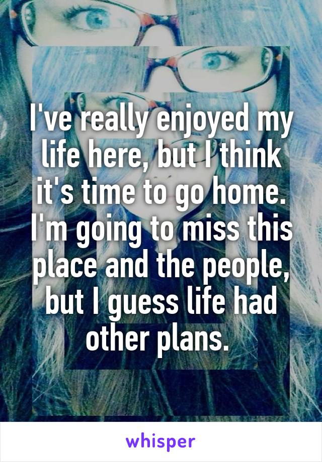 I've really enjoyed my life here, but I think it's time to go home. I'm going to miss this place and the people, but I guess life had other plans. 