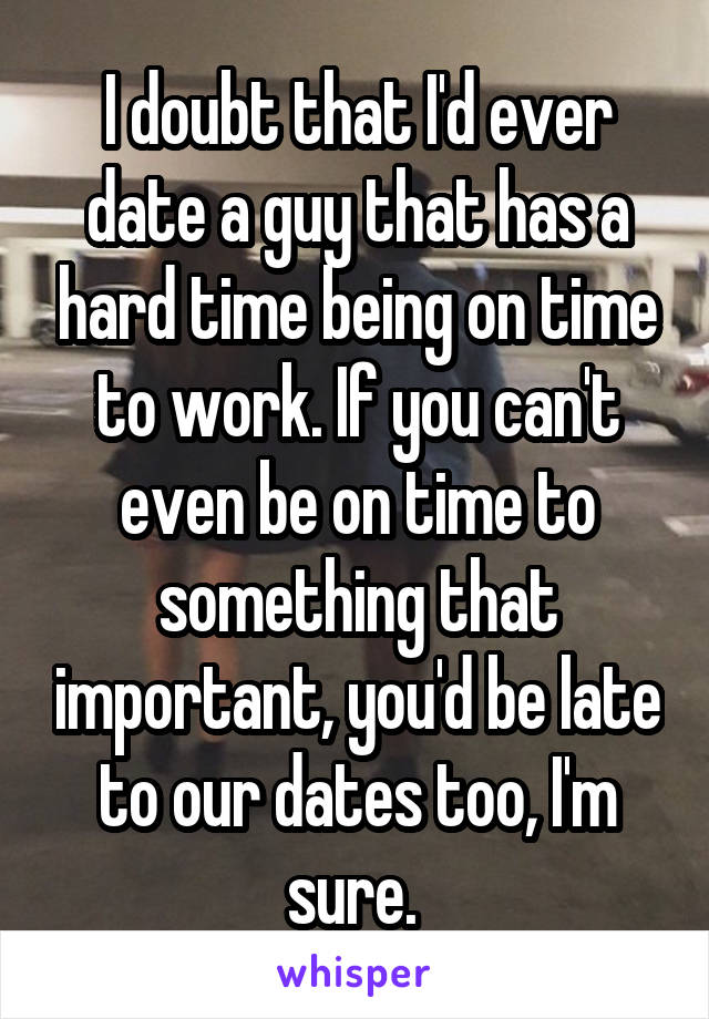 I doubt that I'd ever date a guy that has a hard time being on time to work. If you can't even be on time to something that important, you'd be late to our dates too, I'm sure. 