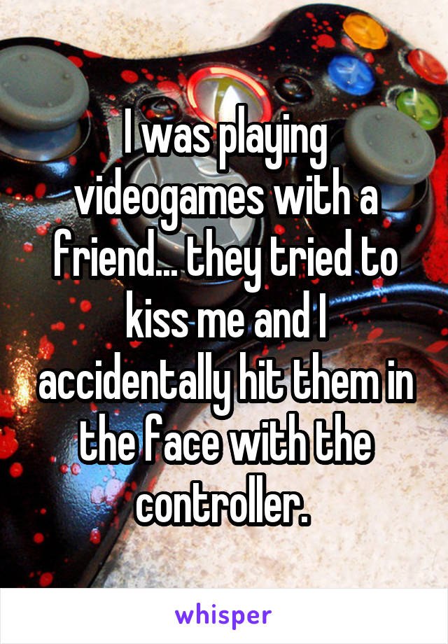 I was playing videogames with a friend... they tried to kiss me and I accidentally hit them in the face with the controller. 