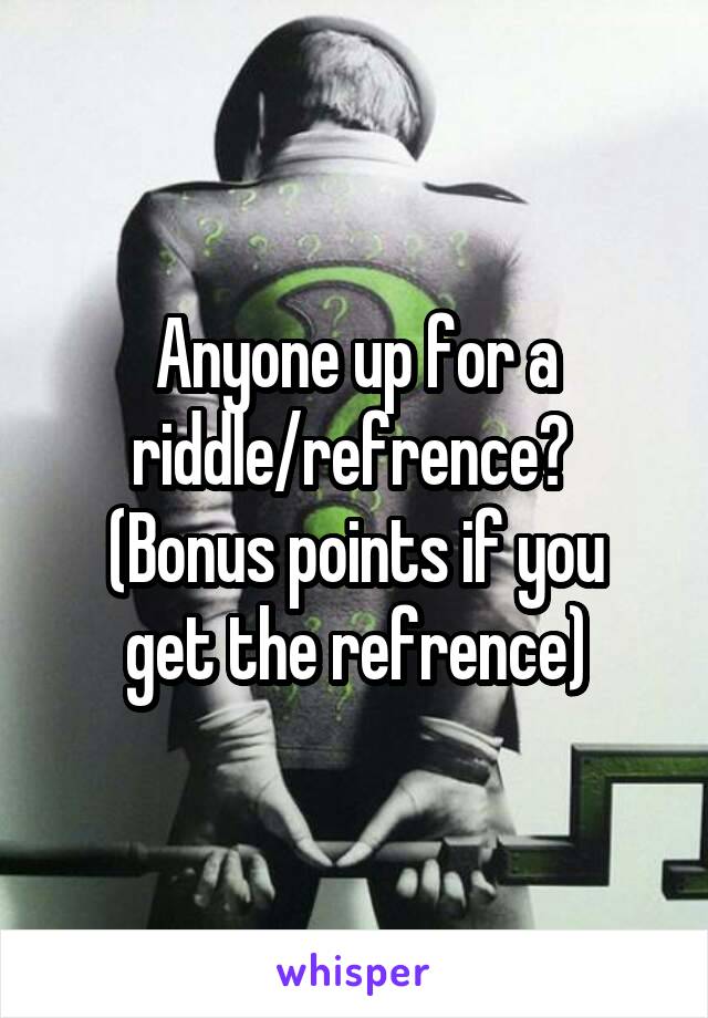 Anyone up for a riddle/refrence? 
(Bonus points if you get the refrence)