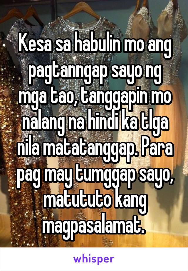 Kesa sa habulin mo ang pagtanngap sayo ng mga tao, tanggapin mo nalang na hindi ka tlga nila matatanggap. Para pag may tumggap sayo, matututo kang magpasalamat. 