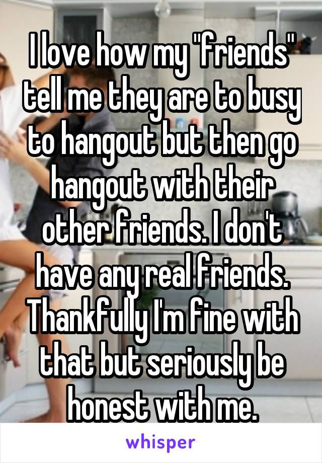 I love how my "friends" tell me they are to busy to hangout but then go hangout with their other friends. I don't have any real friends. Thankfully I'm fine with that but seriously be honest with me.