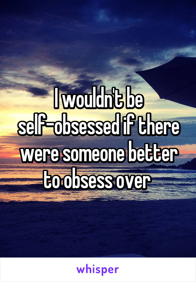 I wouldn't be self-obsessed if there were someone better to obsess over 