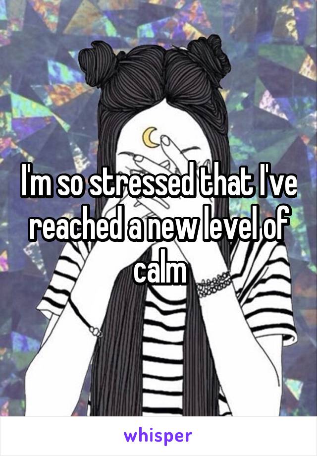 I'm so stressed that I've reached a new level of calm