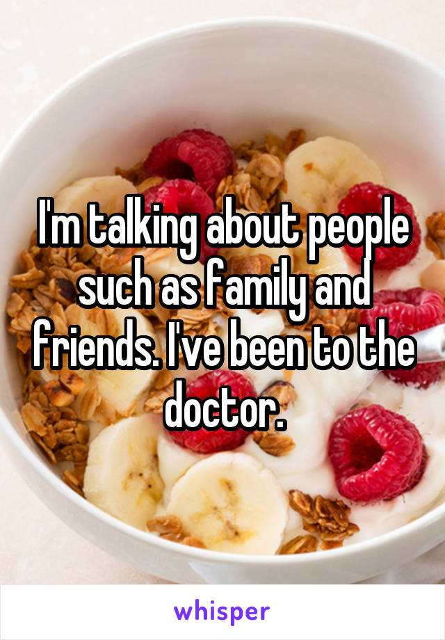 I'm talking about people such as family and friends. I've been to the doctor.