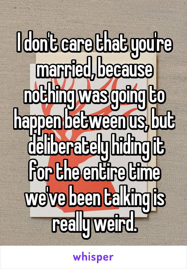 I don't care that you're married, because nothing was going to happen between us, but  deliberately hiding it for the entire time we've been talking is really weird.