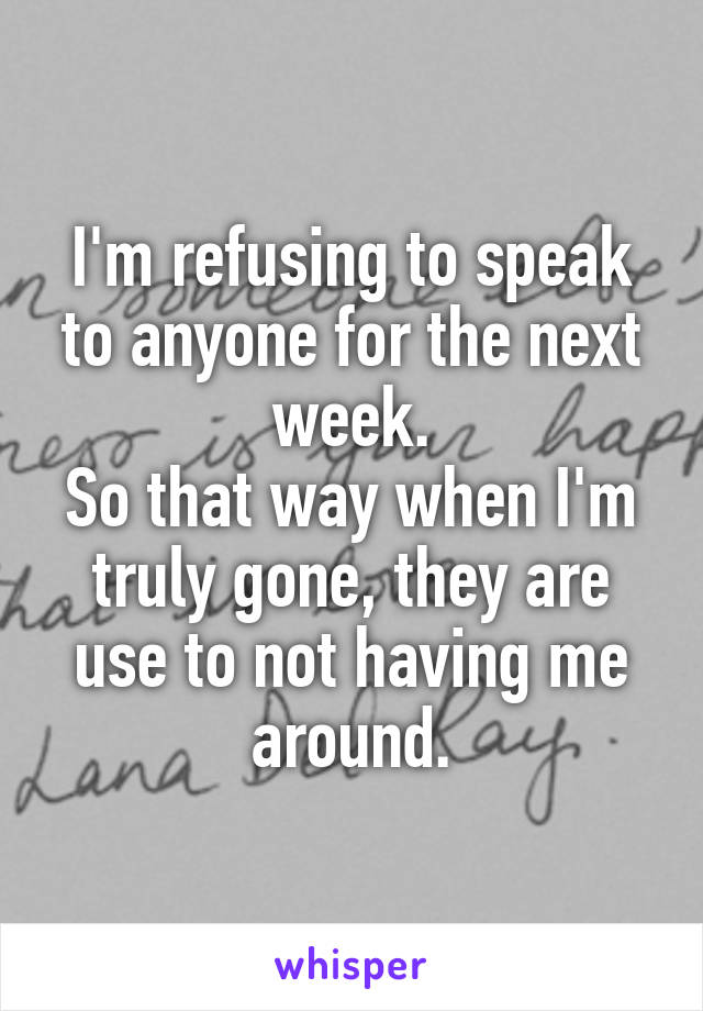 I'm refusing to speak to anyone for the next week.
So that way when I'm truly gone, they are use to not having me around.