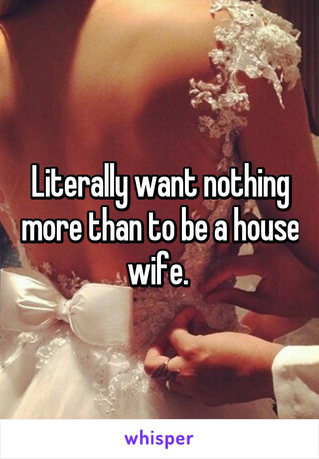 Literally want nothing more than to be a house wife. 