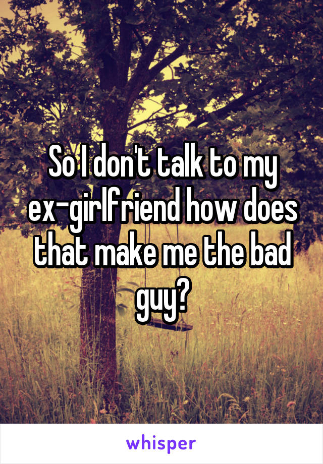 So I don't talk to my ex-girlfriend how does that make me the bad guy?