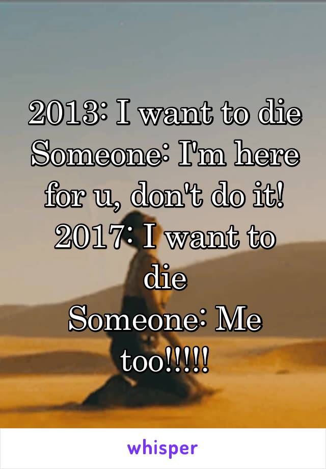 2013: I want to die
Someone: I'm here for u, don't do it!
2017: I want to die
Someone: Me too!!!!!