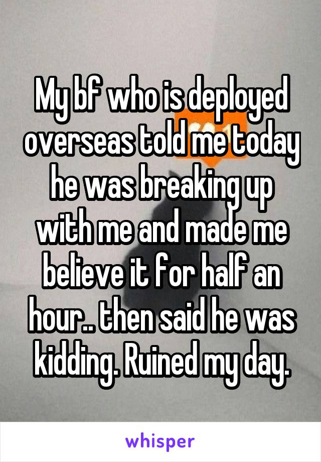 My bf who is deployed overseas told me today he was breaking up with me and made me believe it for half an hour.. then said he was kidding. Ruined my day.