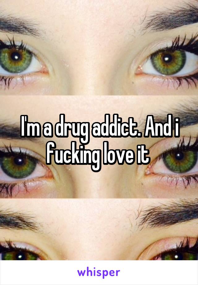 I'm a drug addict. And i fucking love it 